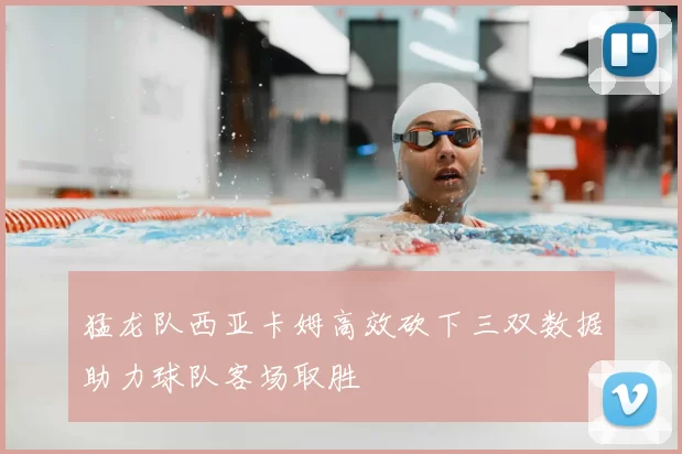 猛龙队西亚卡姆高效砍下三双数据助力球队客场取胜
