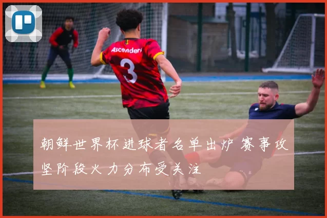 朝鲜世界杯进球者名单出炉 赛事攻坚阶段火力分布受关注