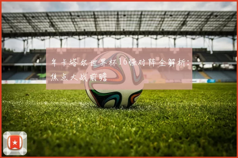 年卡塔尔世界杯16强对阵全解析:焦点大战前瞻