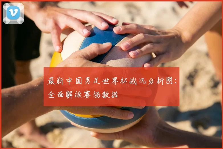 最新中国男足世界杯战况分析图:全面解读赛场数据