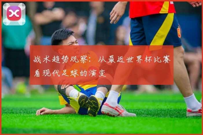 战术趋势观察：从最近世界杯比赛看现代足球的演变