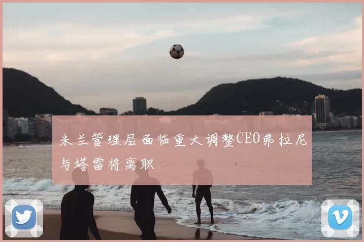 米兰管理层面临重大调整CEO弗拉尼与塔雷将离职
