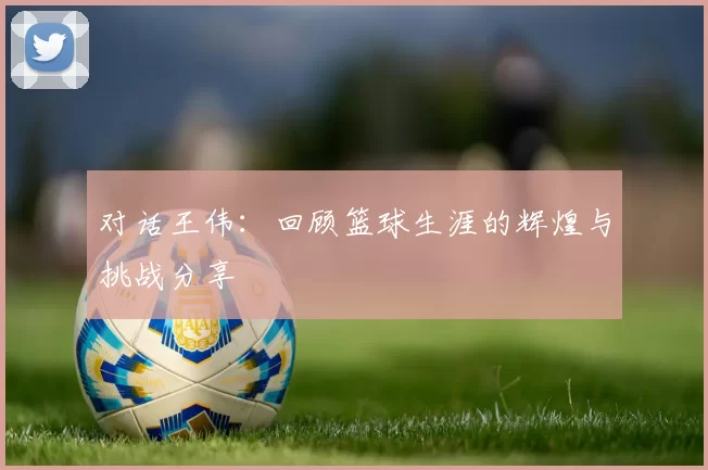 对话王伟:回顾篮球生涯的辉煌与挑战分享