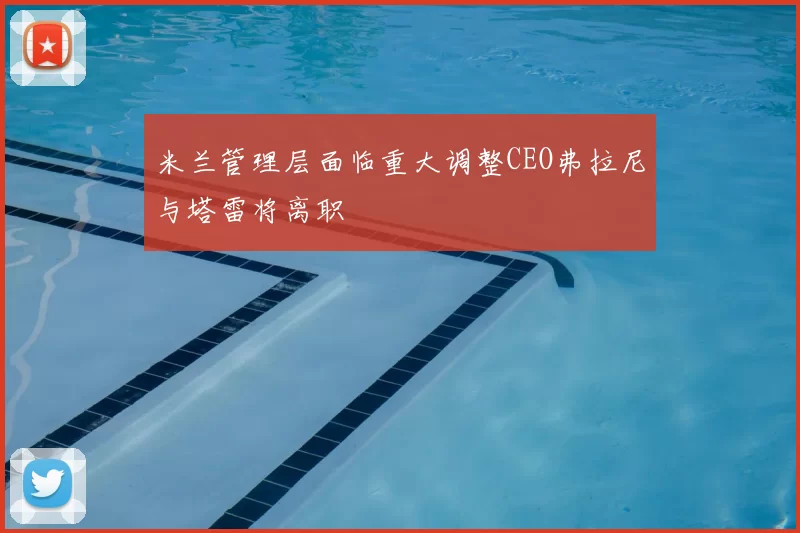 米兰管理层面临重大调整CEO弗拉尼与塔雷将离职