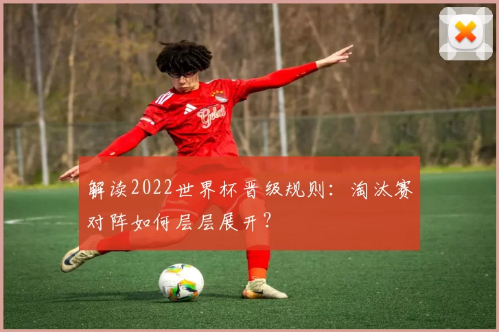 解读2022世界杯晋级规则:淘汰赛对阵如何层层展开?
