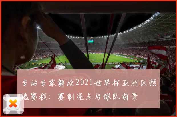 专访专家解读2021世界杯亚洲区预选赛程：赛制亮点与球队前景