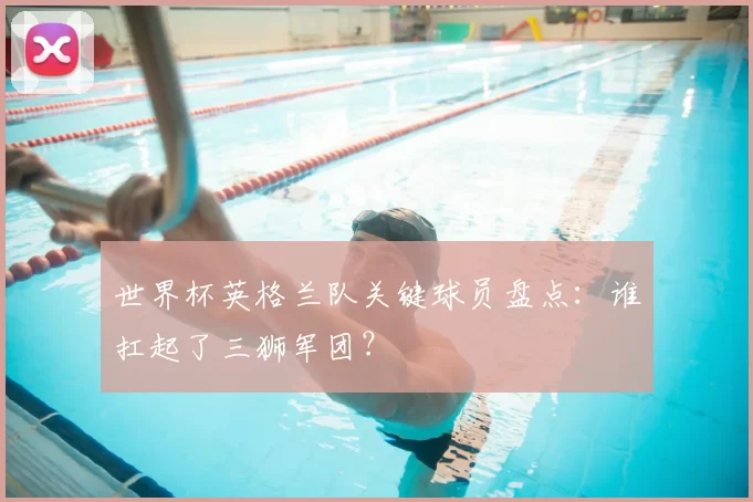 世界杯英格兰队关键球员盘点：谁扛起了三狮军团？