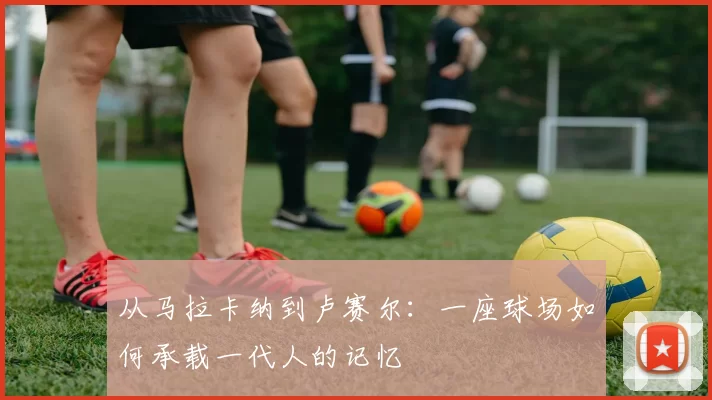 从马拉卡纳到卢赛尔:一座球场如何承载一代人的记忆