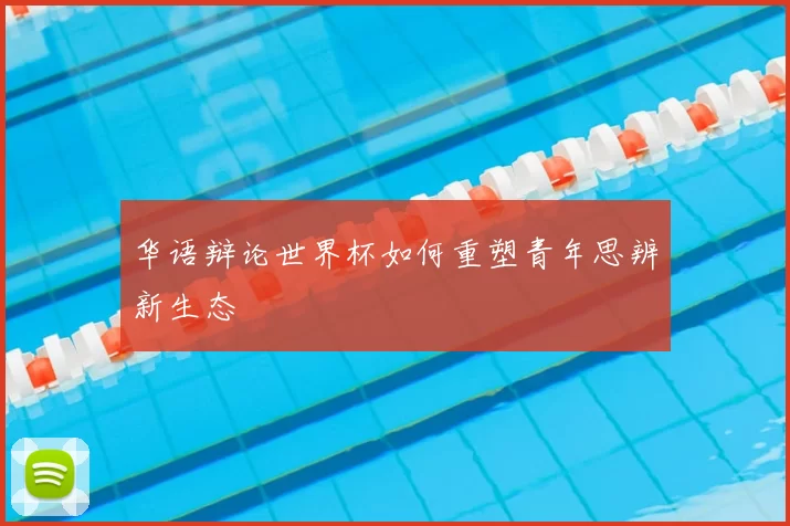 华语辩论世界杯如何重塑青年思辨新生态