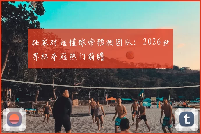 独家对话懂球帝预测团队：2026世界杯夺冠热门前瞻