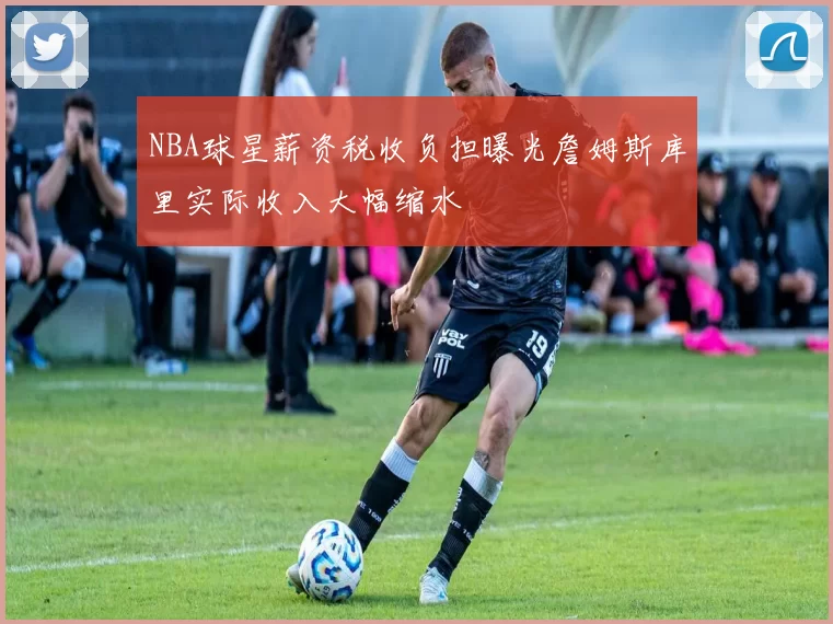 NBA球星薪资税收负担曝光詹姆斯库里实际收入大幅缩水