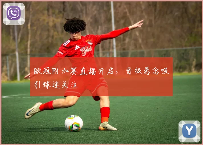 欧冠附加赛直播开启,晋级悬念吸引球迷关注