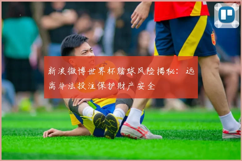 新浪微博世界杯赌球风险揭秘：远离非法投注保护财产安全