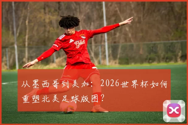 从墨西哥到美加:2026世界杯如何重塑北美足球版图?