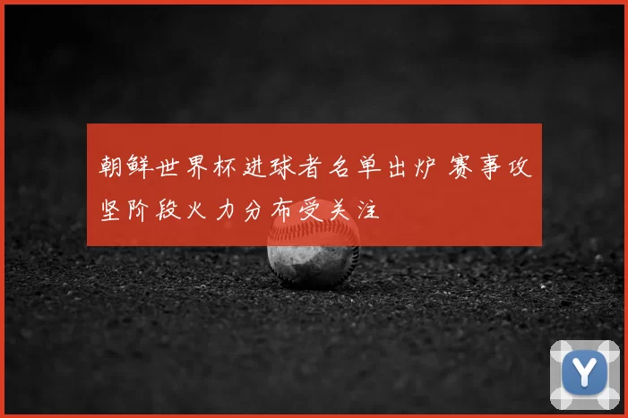 朝鲜世界杯进球者名单出炉 赛事攻坚阶段火力分布受关注