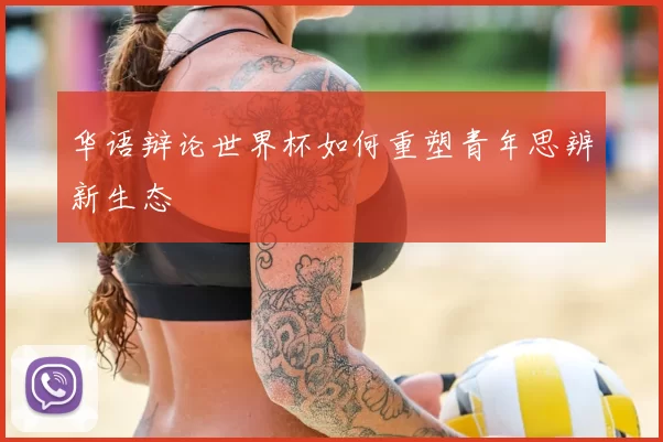 华语辩论世界杯如何重塑青年思辨新生态