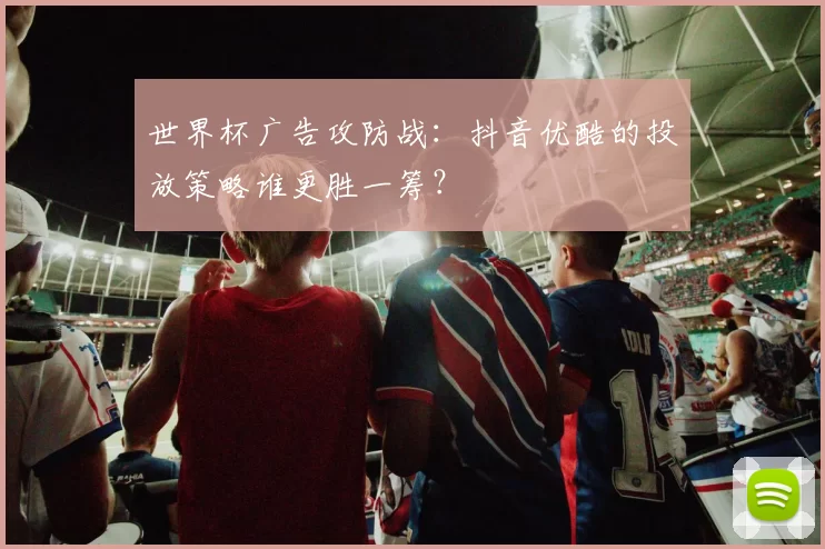 世界杯广告攻防战:抖音优酷的投放策略谁更胜一筹?