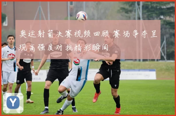 奥运射箭决赛视频回顾 赛场争夺呈现高强度对抗精彩瞬间