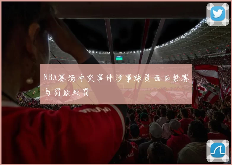 NBA赛场冲突事件涉事球员面临禁赛与罚款处罚