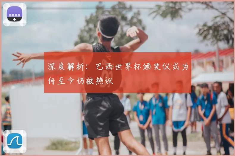 深度解析：巴西世界杯颁奖仪式为何至今仍被热议