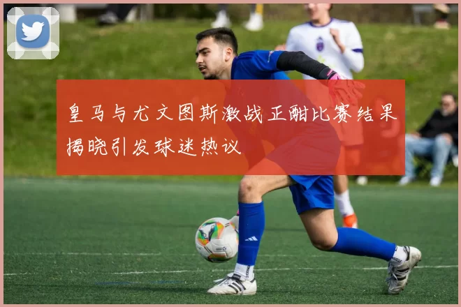 皇马与尤文图斯激战正酣比赛结果揭晓引发球迷热议