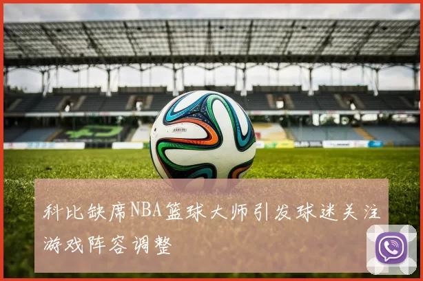 科比缺席NBA篮球大师引发球迷关注游戏阵容调整