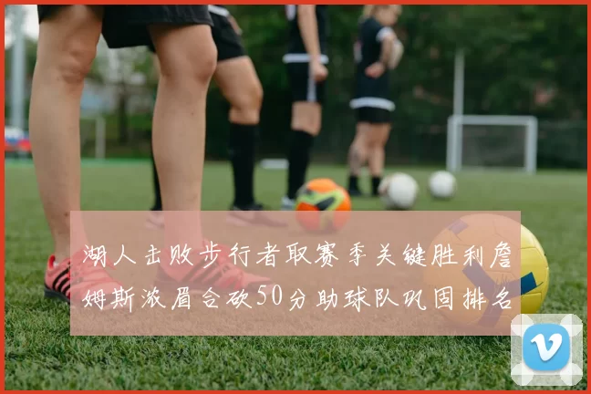 湖人击败步行者取赛季关键胜利詹姆斯浓眉合砍50分助球队巩固排名