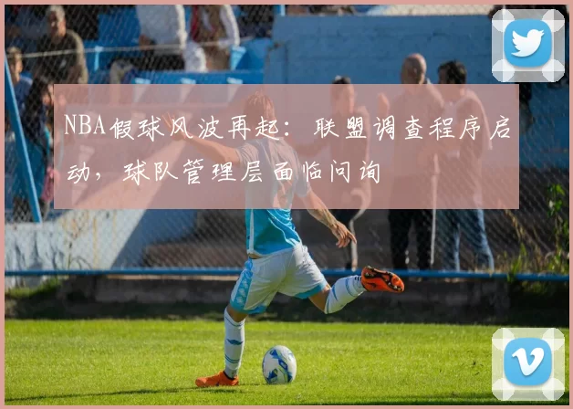NBA假球风波再起：联盟调查程序启动，球队管理层面临问询