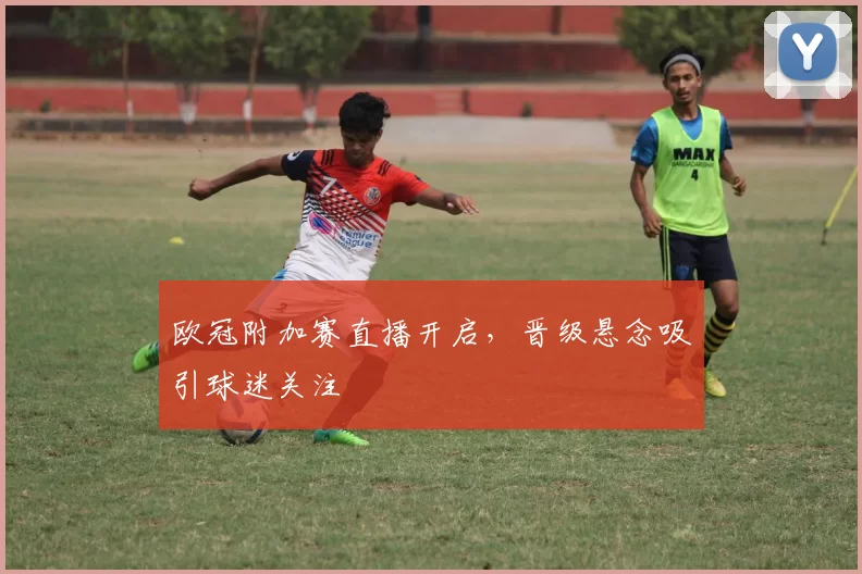 欧冠附加赛直播开启,晋级悬念吸引球迷关注