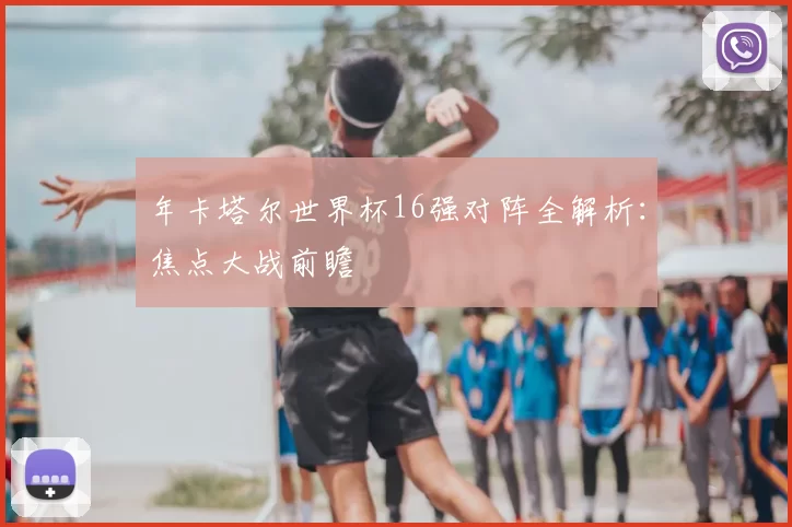 年卡塔尔世界杯16强对阵全解析：焦点大战前瞻