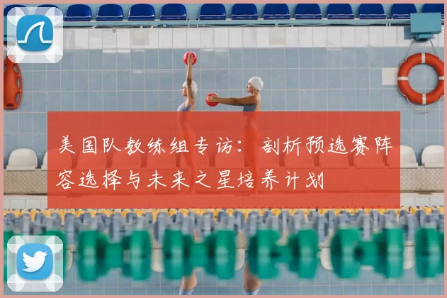美国队教练组专访：剖析预选赛阵容选择与未来之星培养计划
