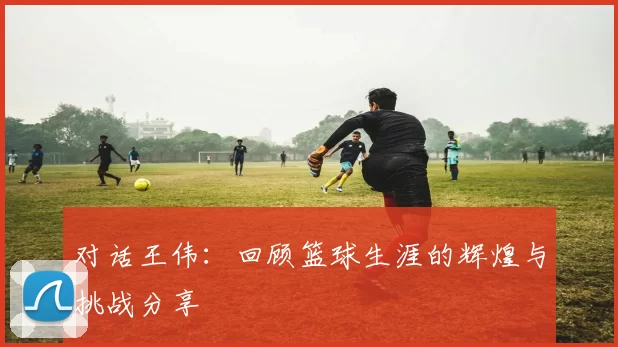 对话王伟：回顾篮球生涯的辉煌与挑战分享
