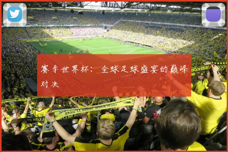 赛季世界杯：全球足球盛宴的巅峰对决