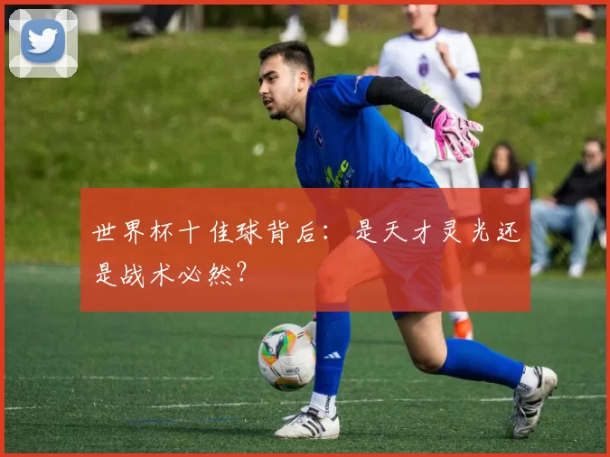 世界杯十佳球背后：是天才灵光还是战术必然？