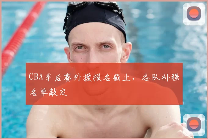 CBA季后赛外援报名截止,各队补强名单敲定