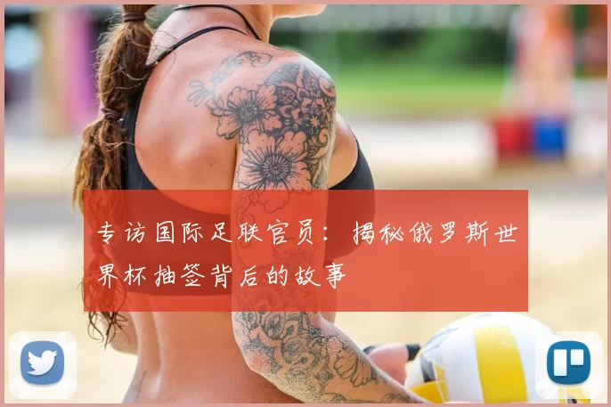 专访国际足联官员:揭秘俄罗斯世界杯抽签背后的故事