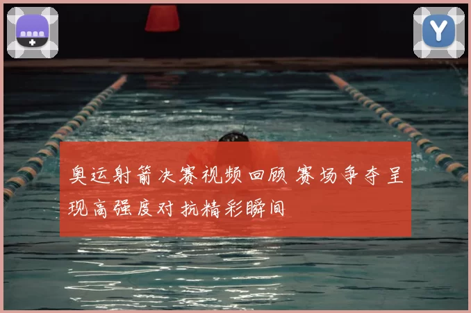 奥运射箭决赛视频回顾 赛场争夺呈现高强度对抗精彩瞬间