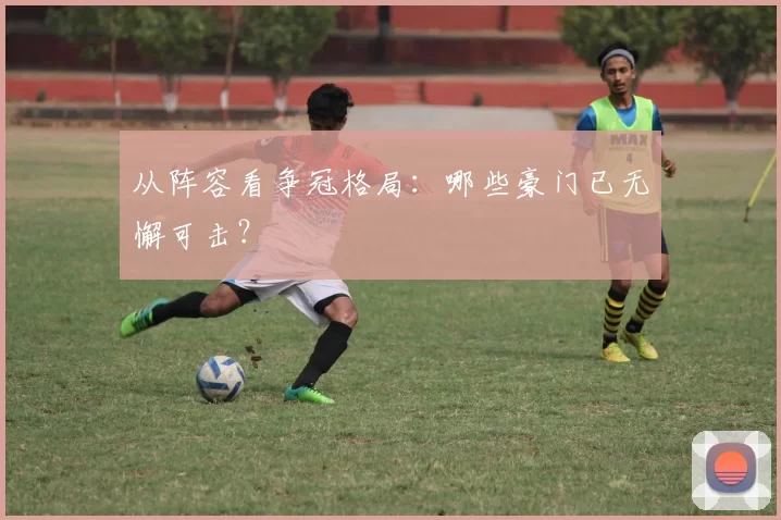 从阵容看争冠格局:哪些豪门已无懈可击?