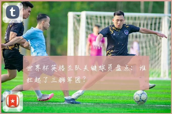世界杯英格兰队关键球员盘点:谁扛起了三狮军团?