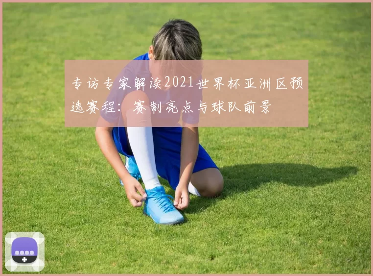专访专家解读2021世界杯亚洲区预选赛程:赛制亮点与球队前景
