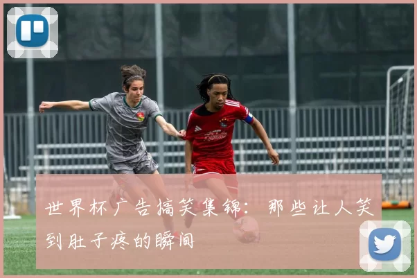 世界杯广告搞笑集锦：那些让人笑到肚子疼的瞬间