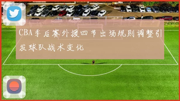 CBA季后赛外援四节出场规则调整引发球队战术变化