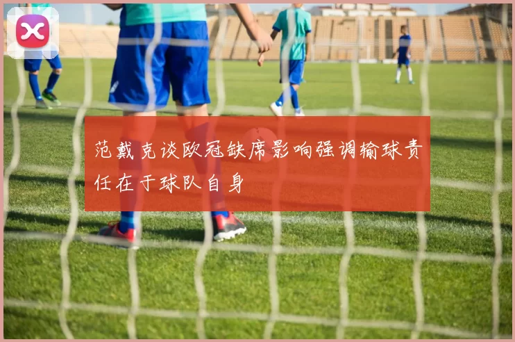 范戴克谈欧冠缺席影响强调输球责任在于球队自身