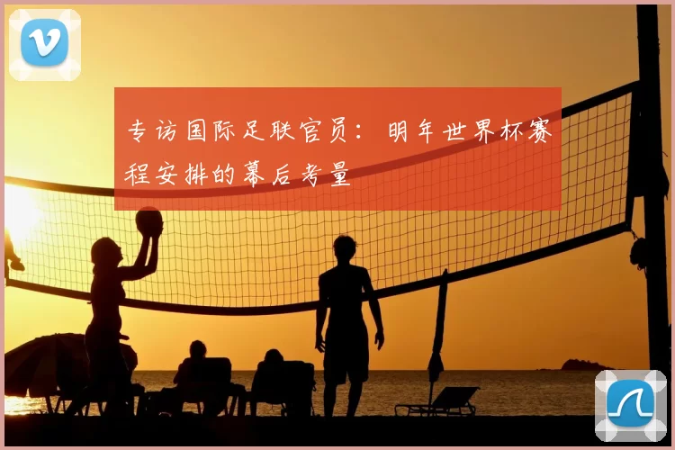 专访国际足联官员：明年世界杯赛程安排的幕后考量